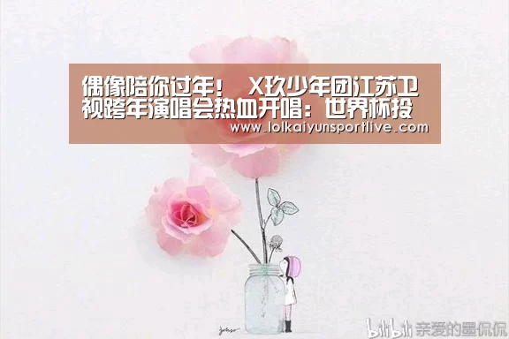 偶像陪你过年! X玖少年团江苏卫视跨年演唱会热血开唱:世界杯投注(图1) 世界杯投注